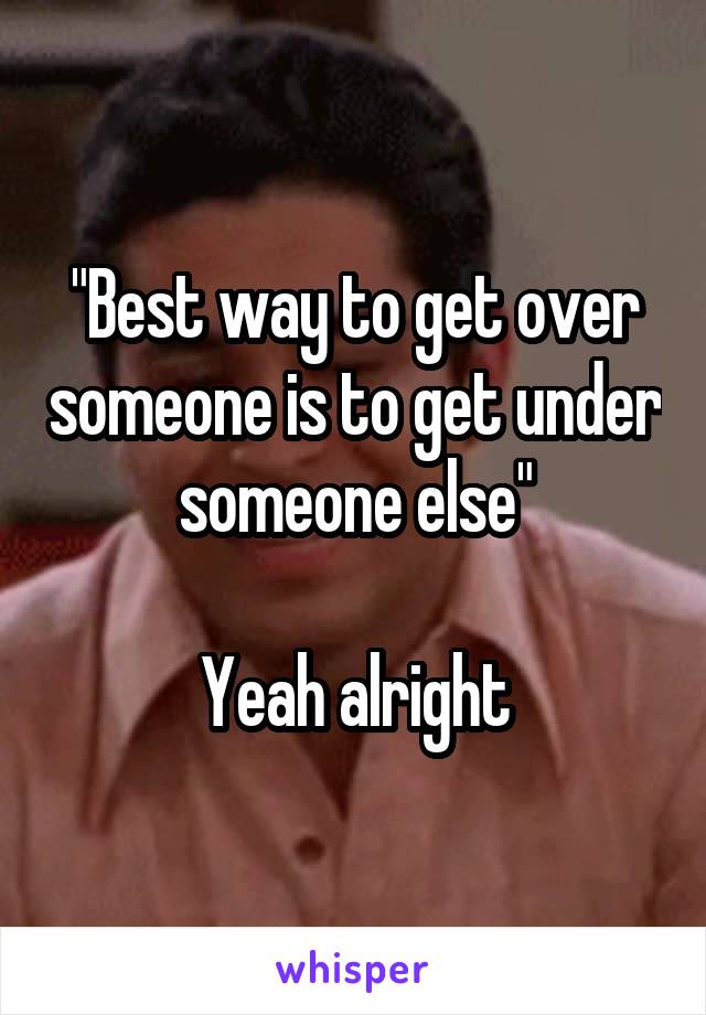 "Best way to get over someone is to get under someone else"

Yeah alright