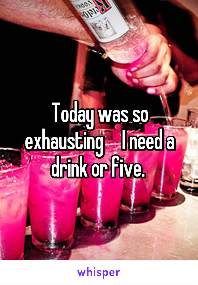 Today was so exhausting     I need a drink or five. 