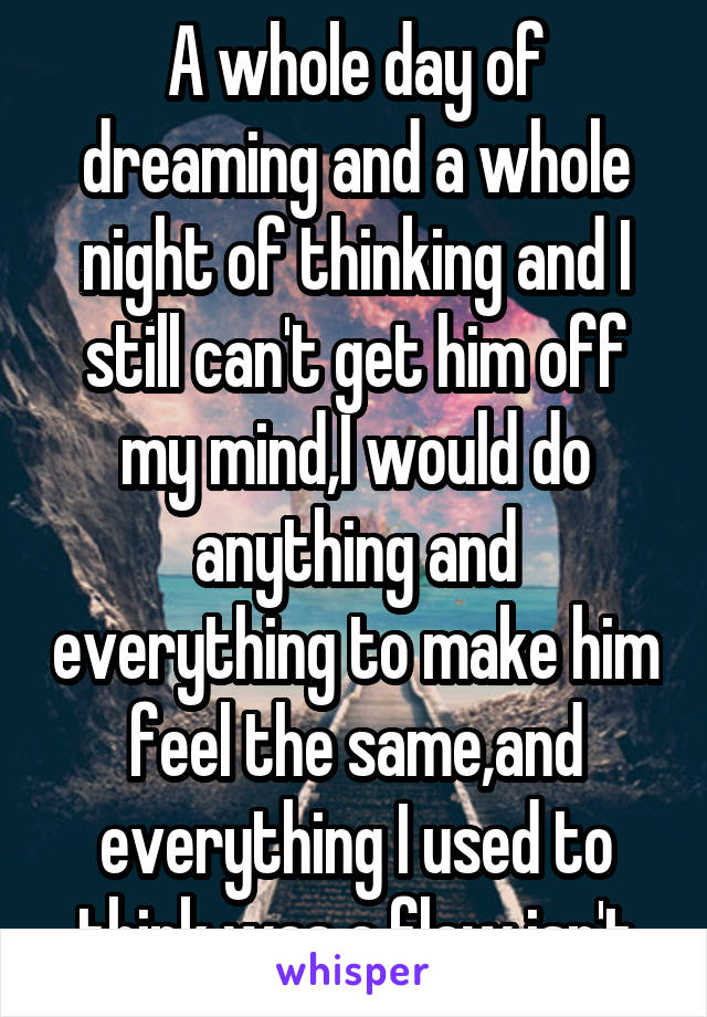 A whole day of dreaming and a whole night of thinking and I still can't get him off my mind,I would do anything and everything to make him feel the same,and everything I used to think was a flaw isn't