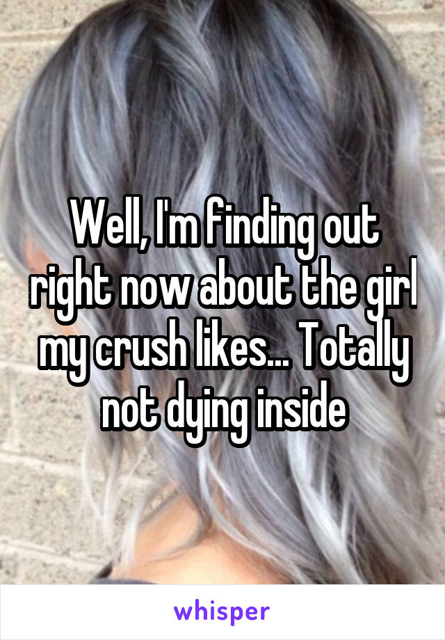 Well, I'm finding out right now about the girl my crush likes... Totally not dying inside