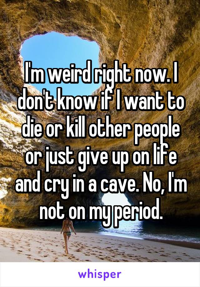 I'm weird right now. I don't know if I want to die or kill other people or just give up on life and cry in a cave. No, I'm not on my period.