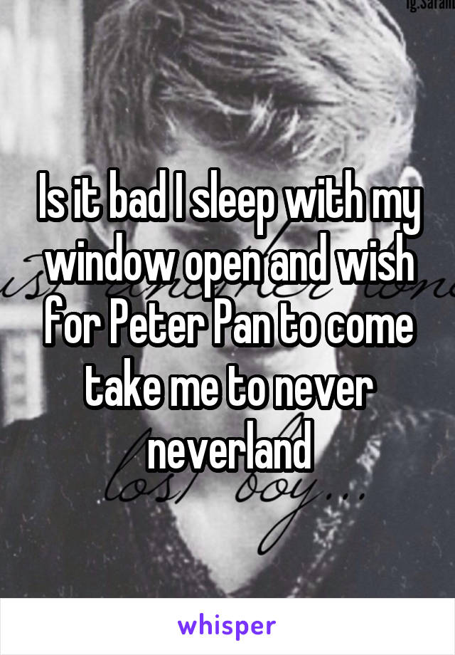 Is it bad I sleep with my window open and wish for Peter Pan to come take me to never neverland