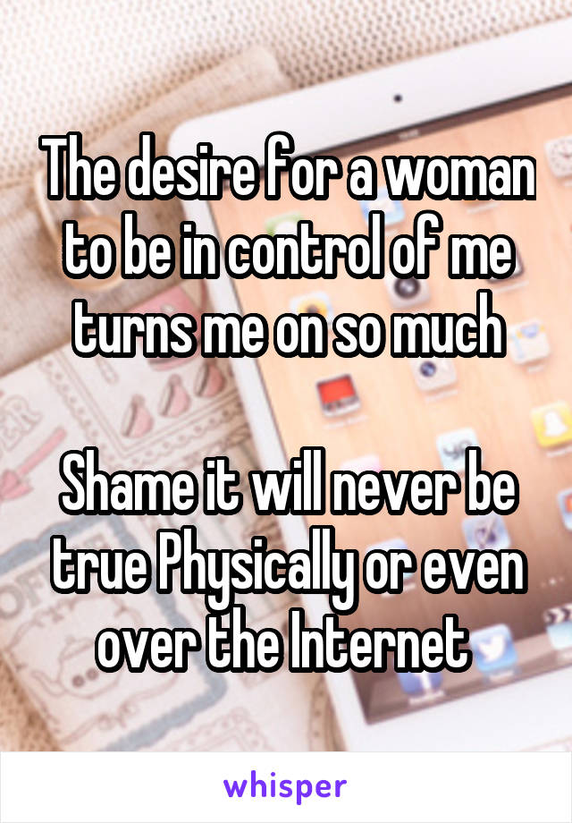 The desire for a woman to be in control of me turns me on so much

Shame it will never be true Physically or even over the Internet 