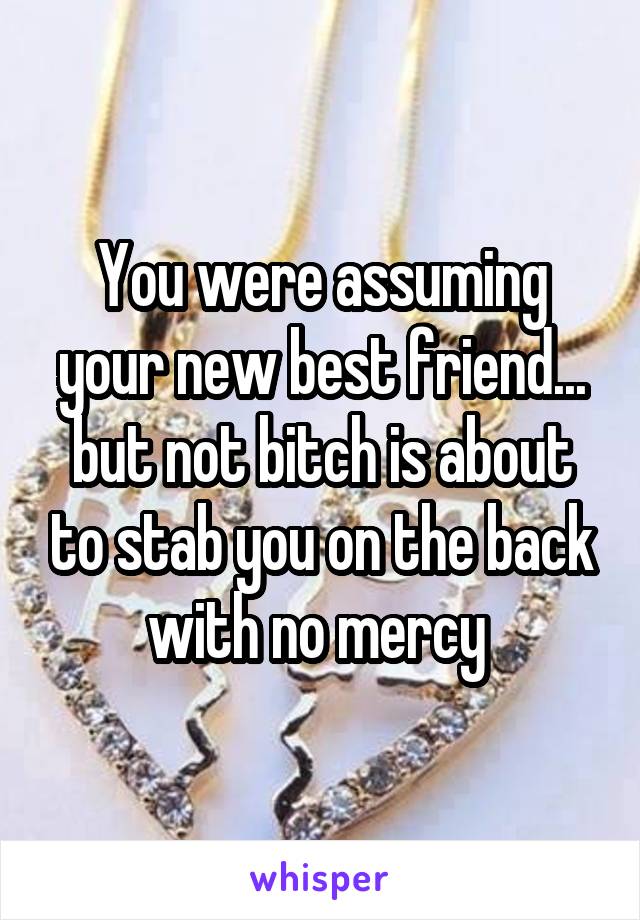 You were assuming your new best friend... but not bitch is about to stab you on the back with no mercy 