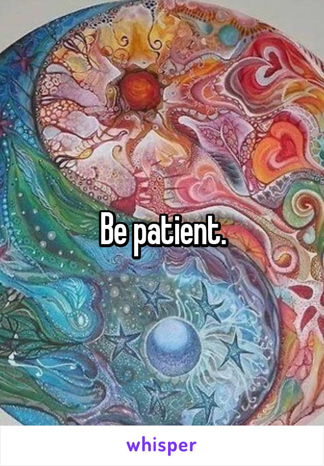 Be patient.