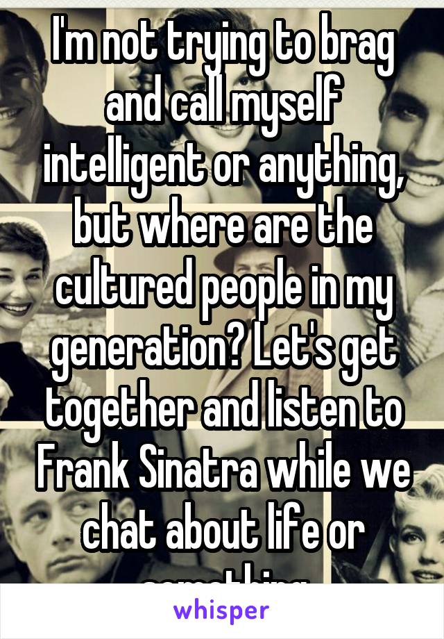 I'm not trying to brag and call myself intelligent or anything, but where are the cultured people in my generation? Let's get together and listen to Frank Sinatra while we chat about life or something