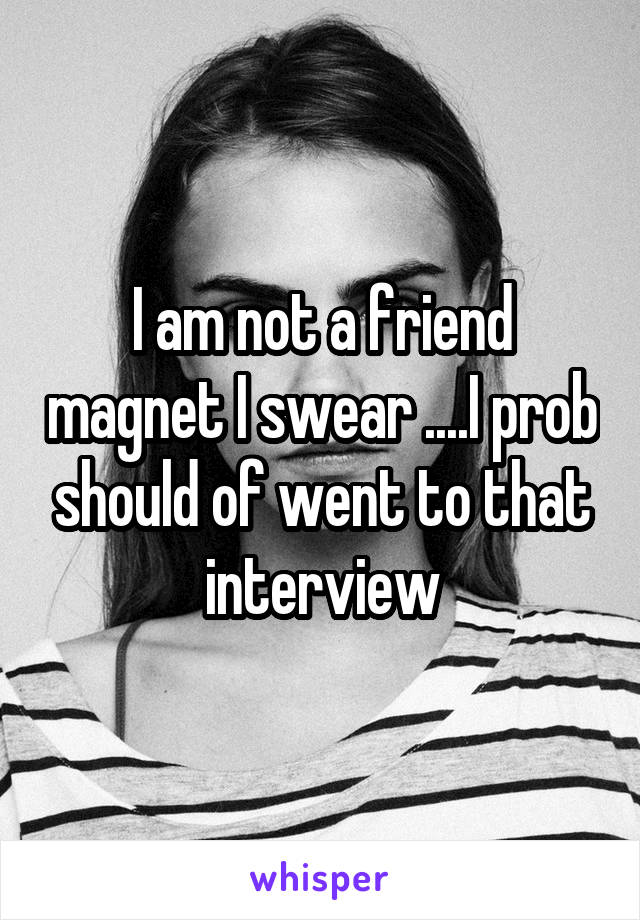 I am not a friend magnet I swear ....I prob should of went to that interview