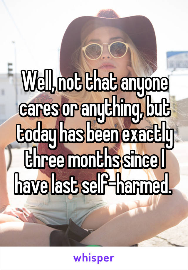 Well, not that anyone cares or anything, but today has been exactly three months since I have last self-harmed. 