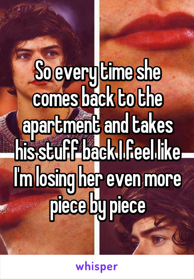 So every time she comes back to the apartment and takes his stuff back I feel like I'm losing her even more piece by piece