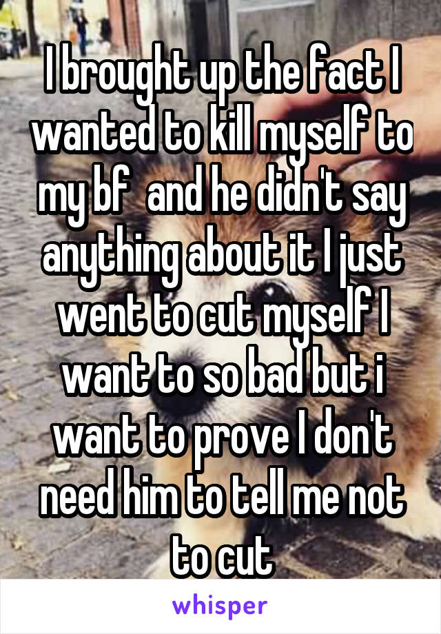 I brought up the fact I wanted to kill myself to my bf  and he didn't say anything about it I just went to cut myself I want to so bad but i want to prove I don't need him to tell me not to cut