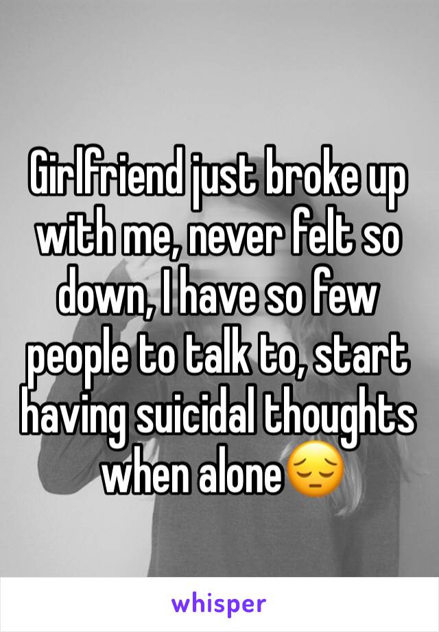 Girlfriend just broke up with me, never felt so down, I have so few people to talk to, start having suicidal thoughts
 when alone😔