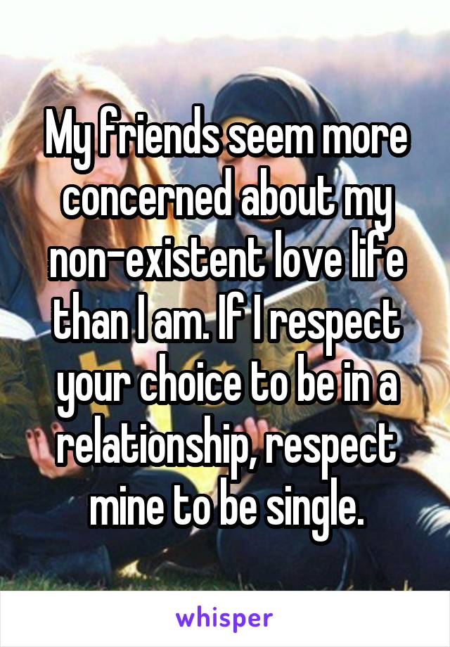 My friends seem more concerned about my non-existent love life than I am. If I respect your choice to be in a relationship, respect mine to be single.