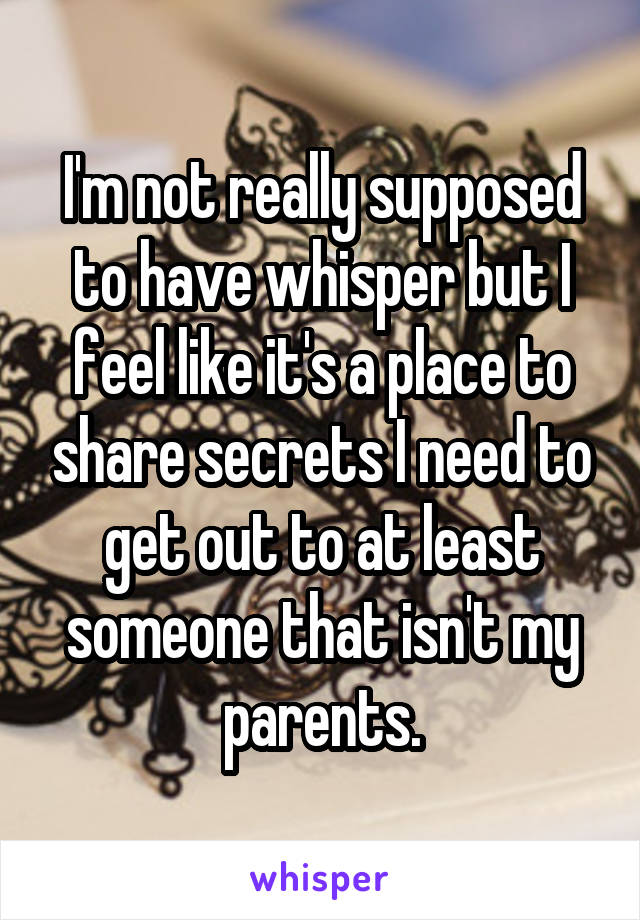 I'm not really supposed to have whisper but I feel like it's a place to share secrets I need to get out to at least someone that isn't my parents.