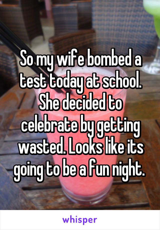 So my wife bombed a test today at school. She decided to celebrate by getting wasted. Looks like its going to be a fun night. 