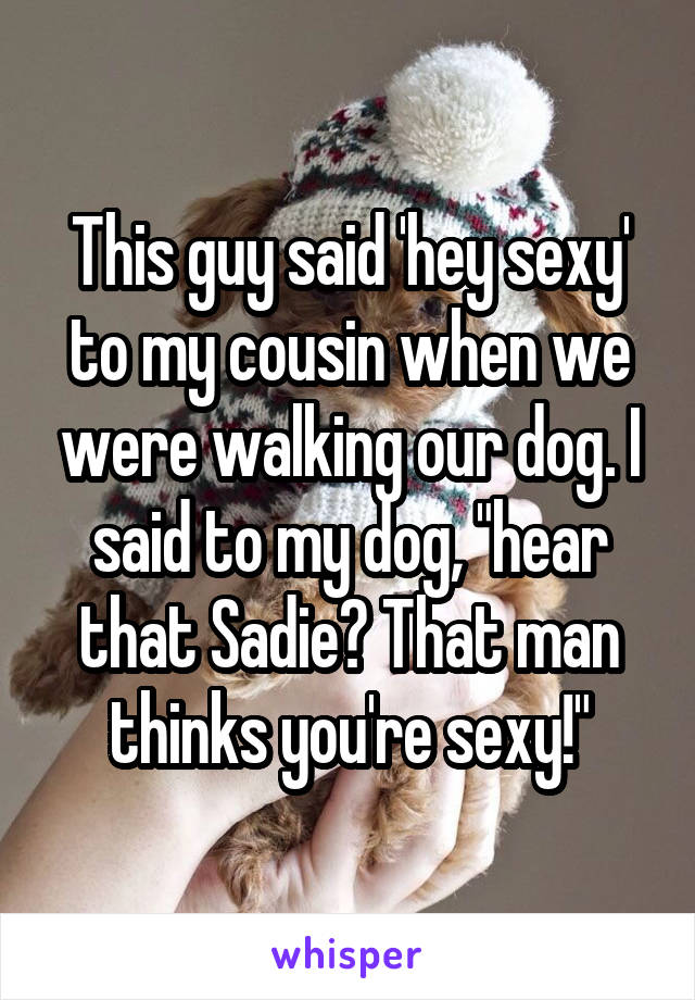 This guy said 'hey sexy' to my cousin when we were walking our dog. I said to my dog, "hear that Sadie? That man thinks you're sexy!"