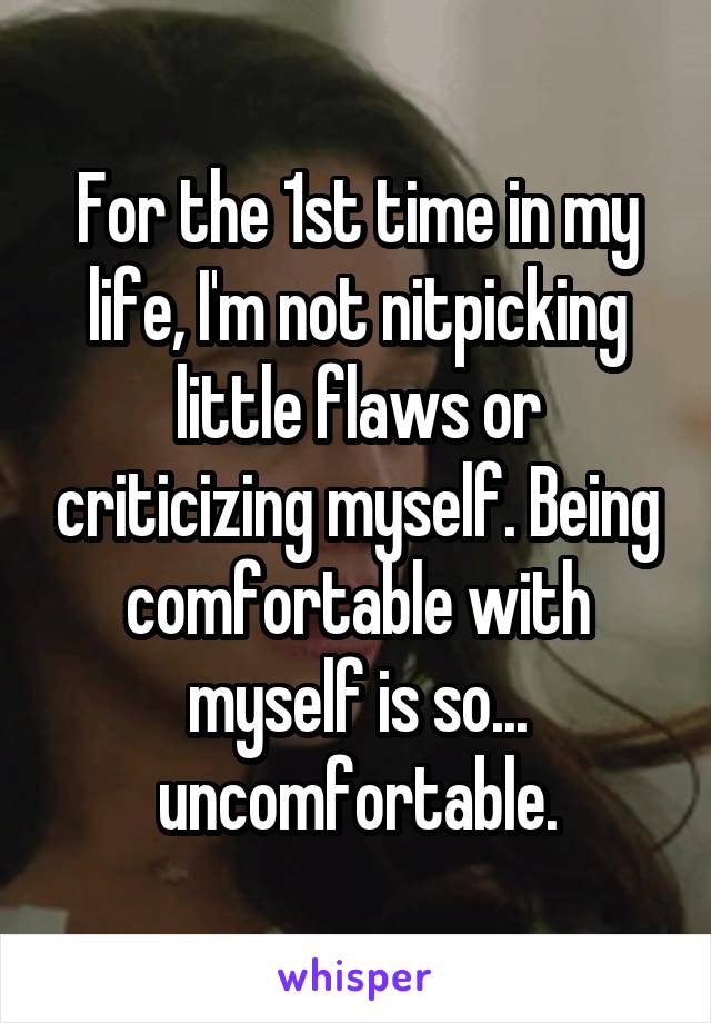 For the 1st time in my life, I'm not nitpicking little flaws or criticizing myself. Being comfortable with myself is so... uncomfortable.