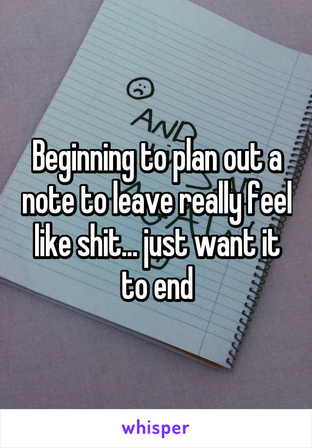 Beginning to plan out a note to leave really feel like shit... just want it to end