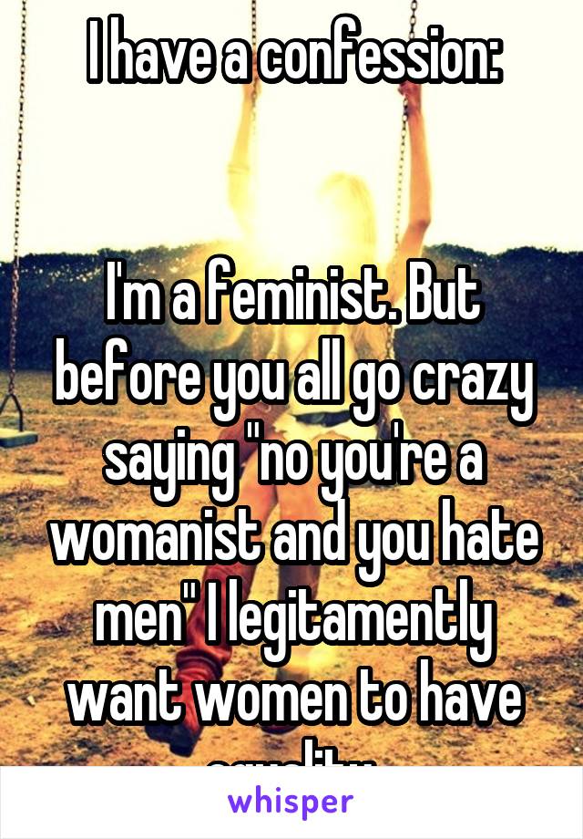 I have a confession:


I'm a feminist. But before you all go crazy saying "no you're a womanist and you hate men" I legitamently want women to have equality.