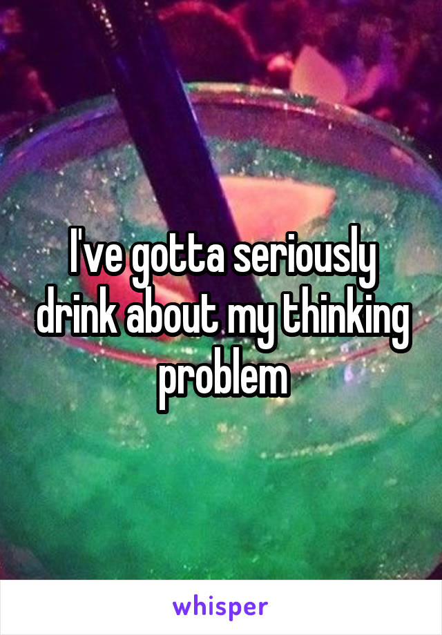 I've gotta seriously drink about my thinking problem