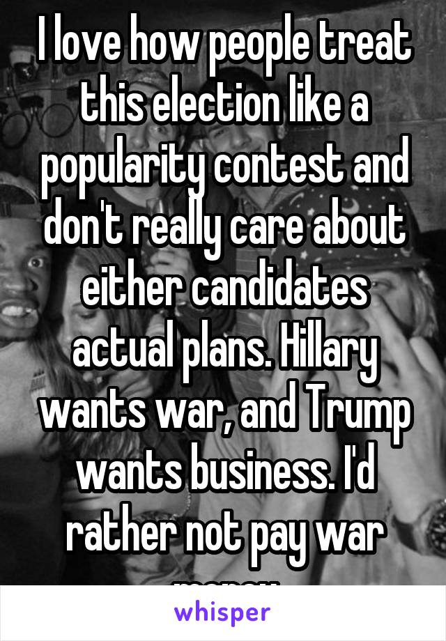 I love how people treat this election like a popularity contest and don't really care about either candidates actual plans. Hillary wants war, and Trump wants business. I'd rather not pay war money