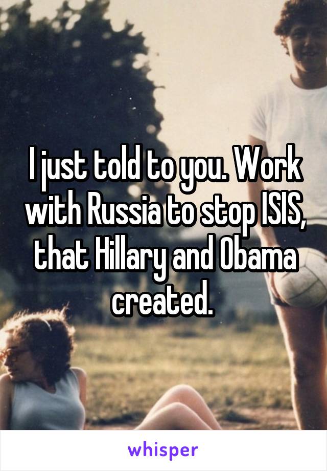 I just told to you. Work with Russia to stop ISIS, that Hillary and Obama created. 