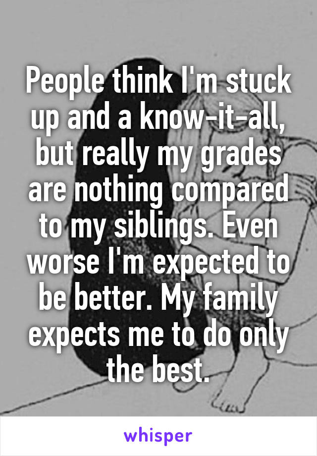 People think I'm stuck up and a know-it-all, but really my grades are nothing compared to my siblings. Even worse I'm expected to be better. My family expects me to do only the best.