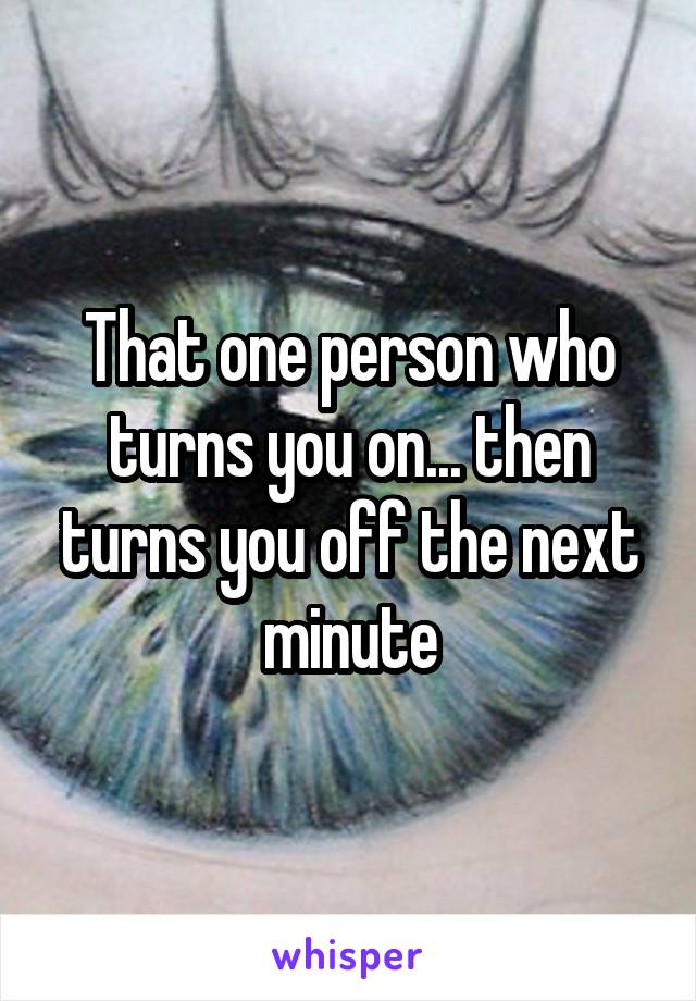 That one person who turns you on... then turns you off the next minute