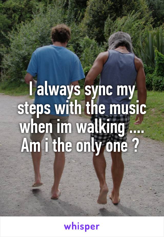 I always sync my steps with the music when im walking ....
Am i the only one ? 