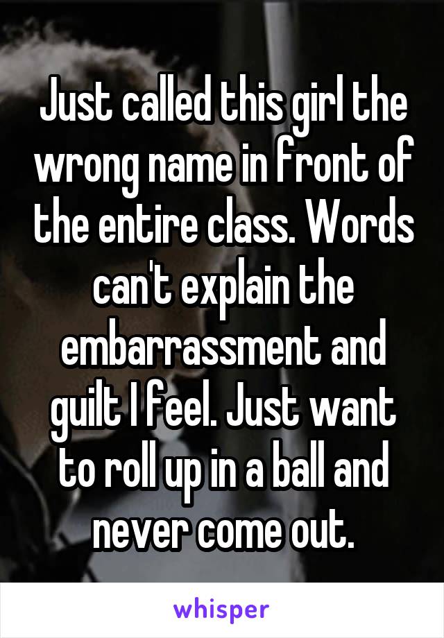 Just called this girl the wrong name in front of the entire class. Words can't explain the embarrassment and guilt I feel. Just want to roll up in a ball and never come out.