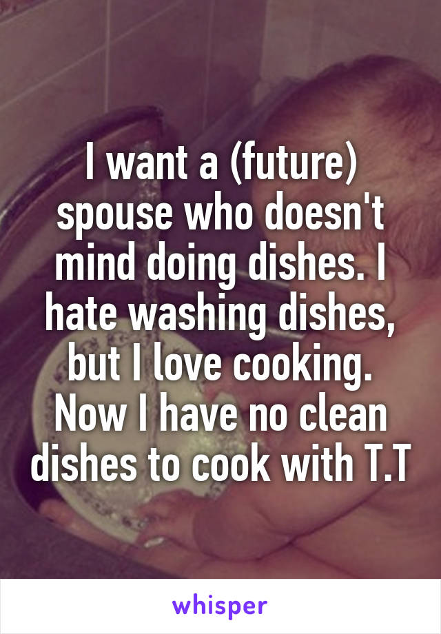 I want a (future) spouse who doesn't mind doing dishes. I hate washing dishes, but I love cooking. Now I have no clean dishes to cook with T.T