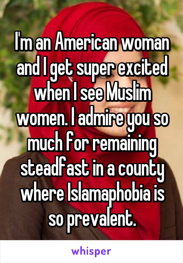 I'm an American woman and I get super excited when I see Muslim women. I admire you so much for remaining steadfast in a county where Islamaphobia is so prevalent.