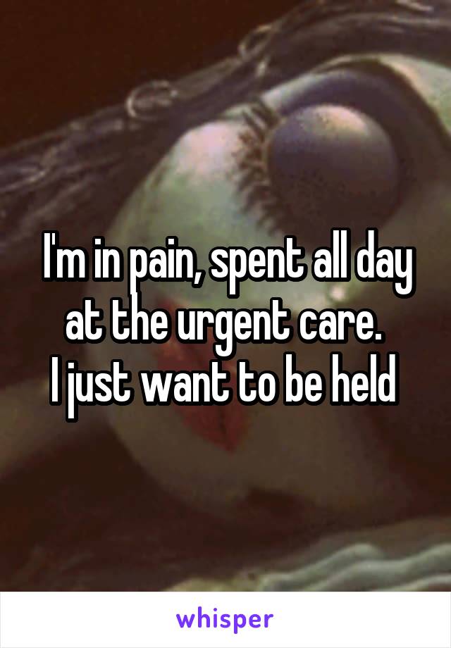 I'm in pain, spent all day at the urgent care. 
I just want to be held 