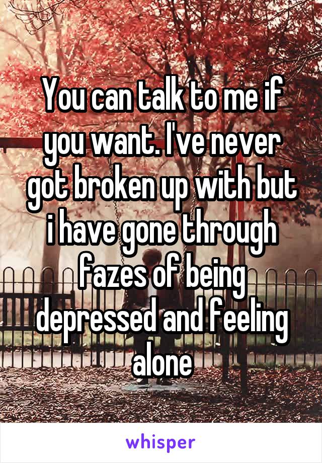 You can talk to me if you want. I've never got broken up with but i have gone through fazes of being depressed and feeling alone