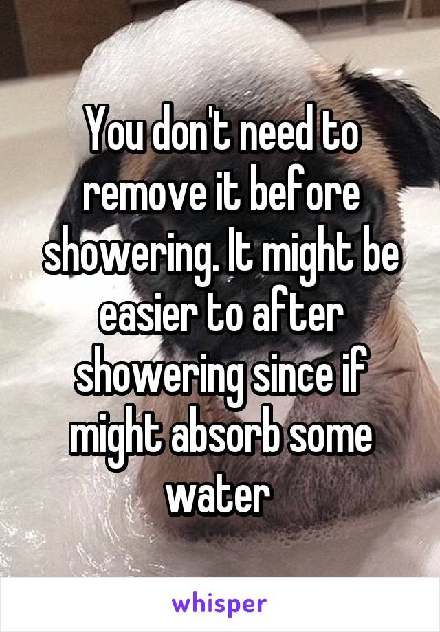 You don't need to remove it before showering. It might be easier to after showering since if might absorb some water 