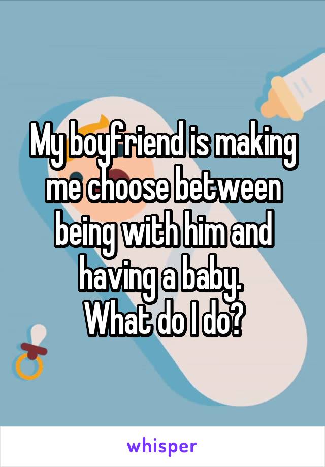 My boyfriend is making me choose between being with him and having a baby. 
What do I do?