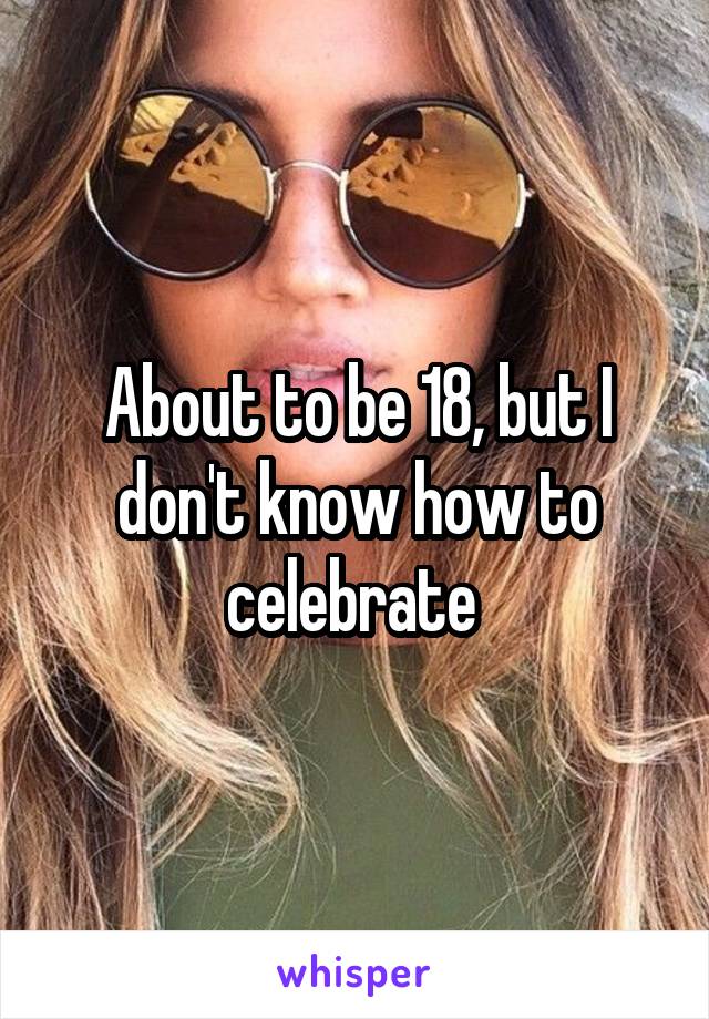 About to be 18, but I don't know how to celebrate 