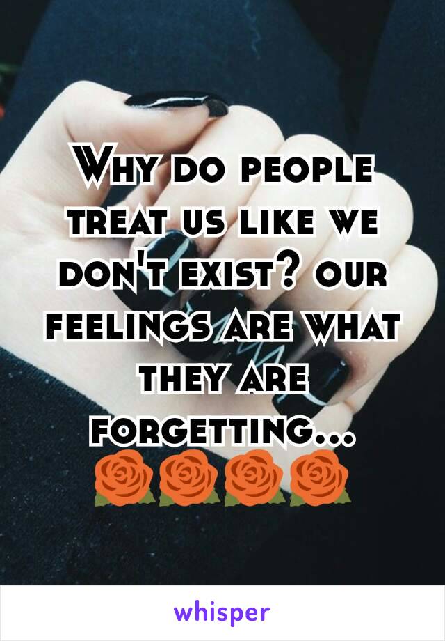 Why do people treat us like we don't exist? our feelings are what they are forgetting... 🌹🌹🌹🌹