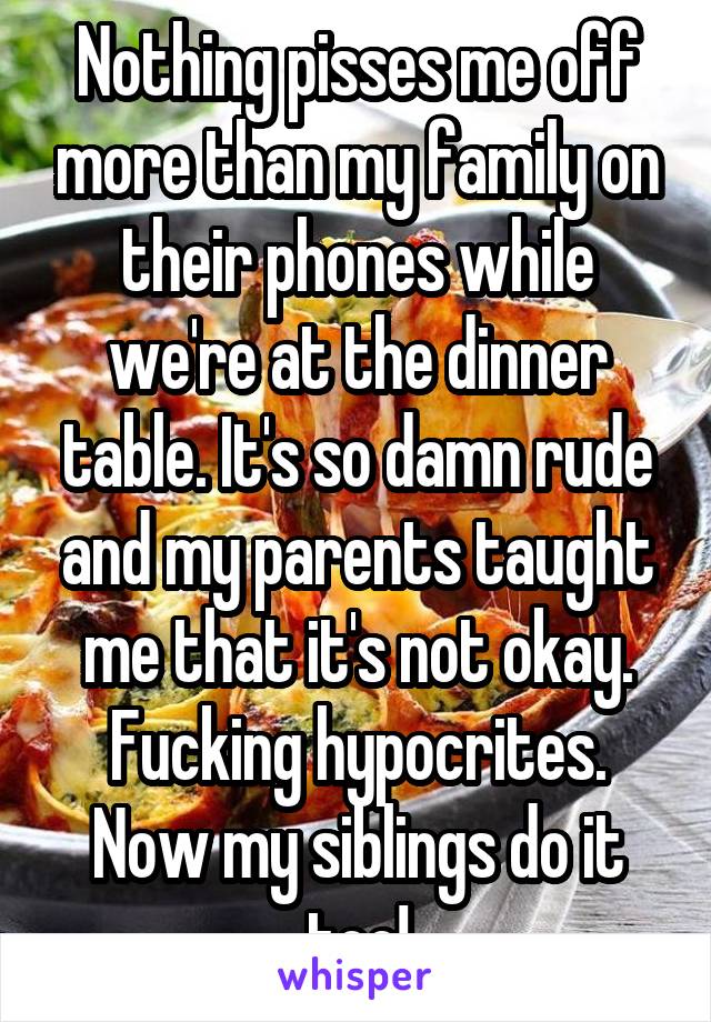 Nothing pisses me off more than my family on their phones while we're at the dinner table. It's so damn rude and my parents taught me that it's not okay. Fucking hypocrites. Now my siblings do it too!