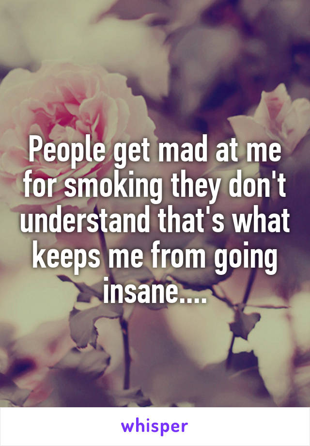 People get mad at me for smoking they don't understand that's what keeps me from going insane....