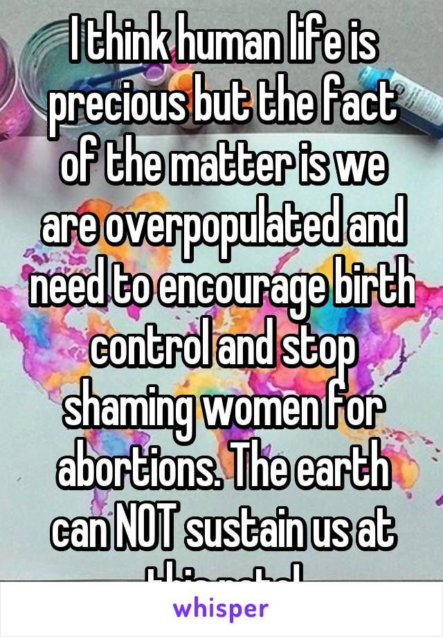 I think human life is precious but the fact of the matter is we are overpopulated and need to encourage birth control and stop shaming women for abortions. The earth can NOT sustain us at this rate!