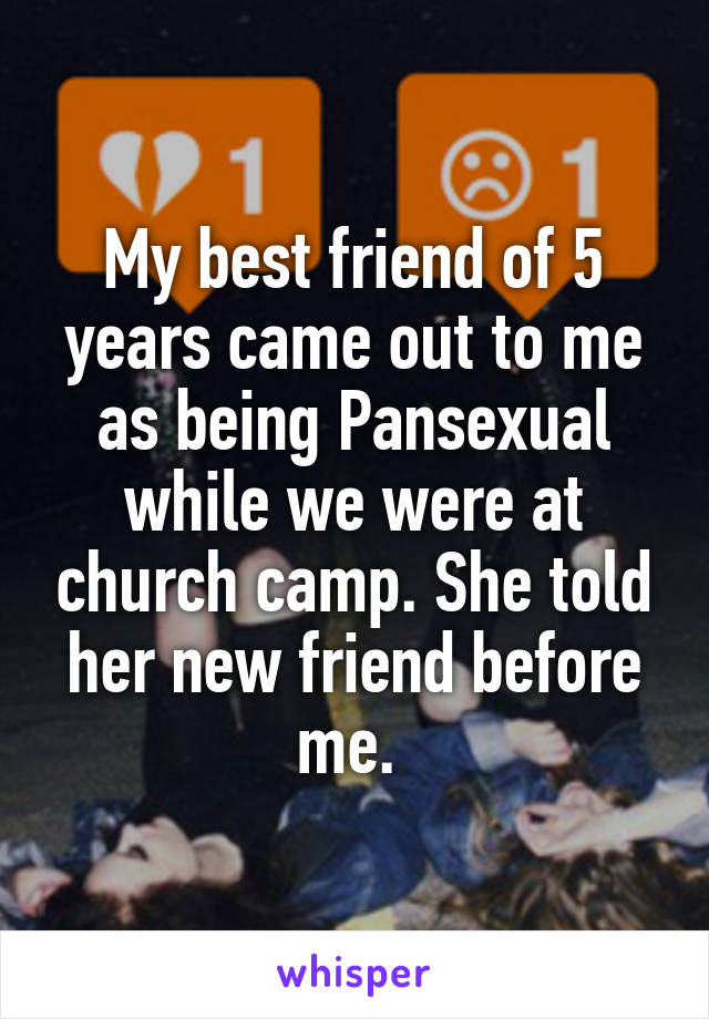 My best friend of 5 years came out to me as being Pansexual while we were at church camp. She told her new friend before me. 