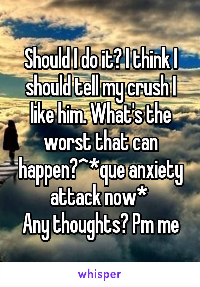 Should I do it? I think I should tell my crush I like him. What's the worst that can happen?^*que anxiety attack now* 
Any thoughts? Pm me