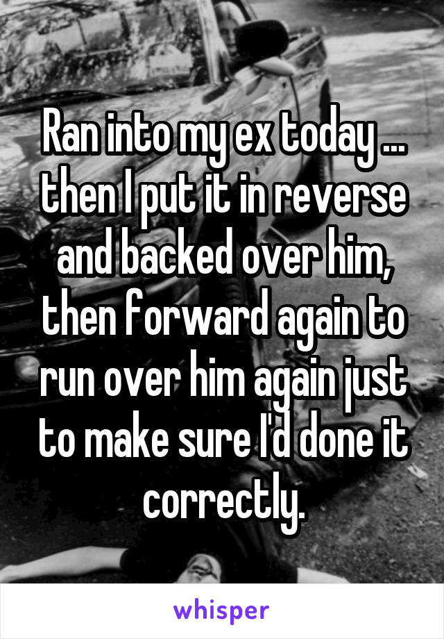 Ran into my ex today ... then I put it in reverse and backed over him, then forward again to run over him again just to make sure I'd done it correctly.