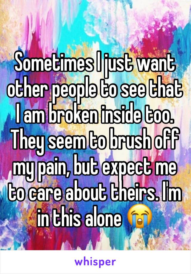 Sometimes I just want other people to see that I am broken inside too. They seem to brush off my pain, but expect me to care about theirs. I'm in this alone 😭