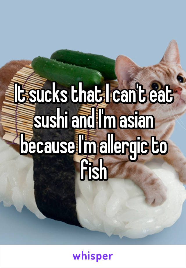 It sucks that I can't eat sushi and I'm asian because I'm allergic to fish