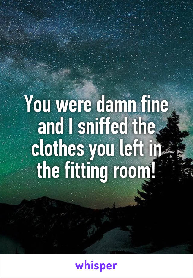 You were damn fine
and I sniffed the
clothes you left in
the fitting room!