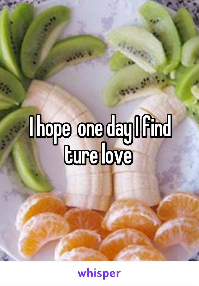 I hope  one day I find ture love 