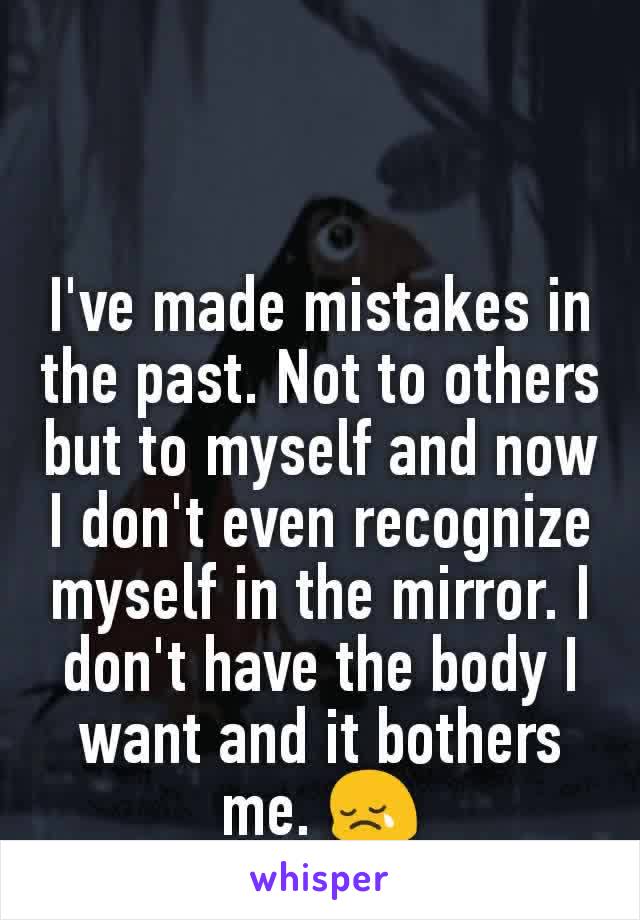 I've made mistakes in the past. Not to others but to myself and now I don't even recognize myself in the mirror. I don't have the body I want and it bothers me. 😢