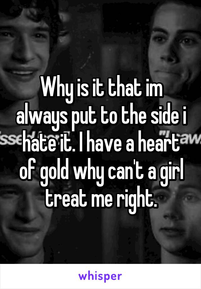 Why is it that im always put to the side i hate it. I have a heart of gold why can't a girl treat me right.