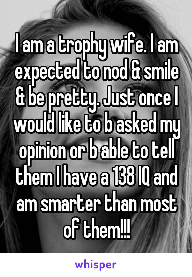 I am a trophy wife. I am expected to nod & smile & be pretty. Just once I would like to b asked my opinion or b able to tell them I have a 138 IQ and am smarter than most of them!!!